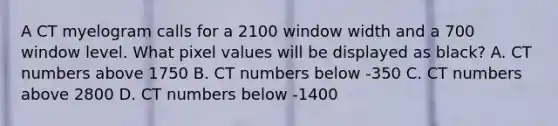 A CT myelogram calls for a 2100 window width and a 700 window level. What pixel values will be displayed as black? A. CT numbers above 1750 B. CT numbers below -350 C. CT numbers above 2800 D. CT numbers below -1400