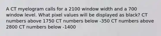 A CT myelogram calls for a 2100 window width and a 700 window level. What pixel values will be displayed as black? CT numbers above 1750 CT numbers below -350 CT numbers above 2800 CT numbers below -1400