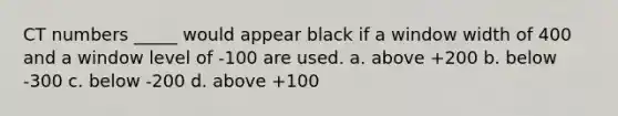 CT numbers _____ would appear black if a window width of 400 and a window level of -100 are used. a. above +200 b. below -300 c. below -200 d. above +100