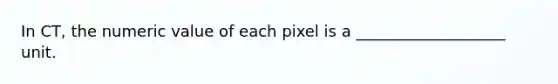 In CT, the numeric value of each pixel is a ___________________ unit.