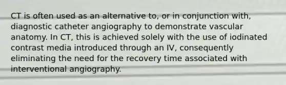 CT is often used as an alternative to, or in conjunction with, diagnostic catheter angiography to demonstrate vascular anatomy. In CT, this is achieved solely with the use of iodinated contrast media introduced through an IV, consequently eliminating the need for the recovery time associated with interventional angiography.