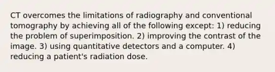 CT overcomes the limitations of radiography and conventional tomography by achieving all of the following except: 1) reducing the problem of superimposition. 2) improving the contrast of the image. 3) using quantitative detectors and a computer. 4) reducing a patient's radiation dose.