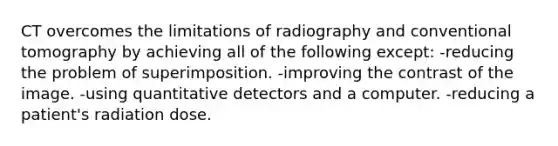 CT overcomes the limitations of radiography and conventional tomography by achieving all of the following except: -reducing the problem of superimposition. -improving the contrast of the image. -using quantitative detectors and a computer. -reducing a patient's radiation dose.