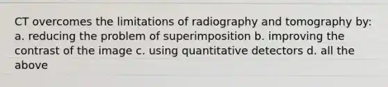 CT overcomes the limitations of radiography and tomography by: a. reducing the problem of superimposition b. improving the contrast of the image c. using quantitative detectors d. all the above