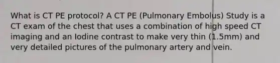 What is CT PE protocol? A CT PE (Pulmonary Embolus) Study is a CT exam of the chest that uses a combination of high speed CT imaging and an Iodine contrast to make very thin (1.5mm) and very detailed pictures of the pulmonary artery and vein.