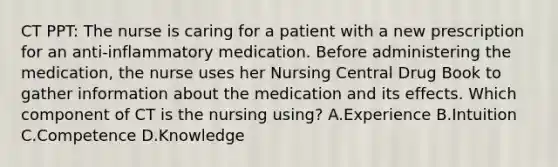 CT PPT: The nurse is caring for a patient with a new prescription for an anti-inflammatory medication. Before administering the medication, the nurse uses her Nursing Central Drug Book to gather information about the medication and its effects. Which component of CT is the nursing using? A.Experience B.Intuition C.Competence D.Knowledge