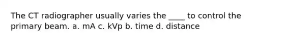 The CT radiographer usually varies the ____ to control the primary beam. a. mA c. kVp b. time d. distance