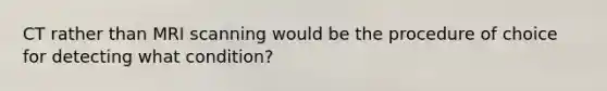 CT rather than MRI scanning would be the procedure of choice for detecting what condition?