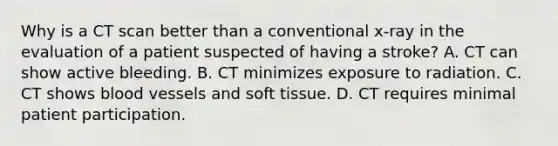 Why is a CT scan better than a conventional x-ray in the evaluation of a patient suspected of having a stroke? A. CT can show active bleeding. B. CT minimizes exposure to radiation. C. CT shows blood vessels and soft tissue. D. CT requires minimal patient participation.