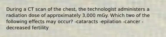 During a CT scan of the chest, the technologist administers a radiation dose of approximately 3,000 mGy. Which two of the following effects may occur? -cataracts -epilation -cancer -decreased fertility