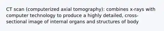 CT scan (computerized axial tomography): combines x-rays with computer technology to produce a highly detailed, cross-sectional image of internal organs and structures of body