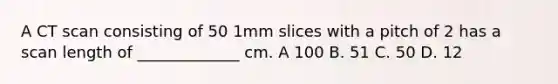 A CT scan consisting of 50 1mm slices with a pitch of 2 has a scan length of _____________ cm. A 100 B. 51 C. 50 D. 12