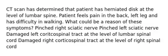 CT scan has determined that patient has herniated disk at the level of lumbar spine. Patient feels pain in the back, left leg and has difficulty in walking. What could be a reason of these symptoms? Pinched right sciatic nerve Pinched left sciatic nerve Damaged left coritcospinal tract at the level of lumbar spinal cord Damaged right corticospinal tract at the level of right spinal cord