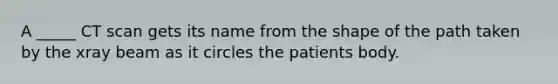 A _____ CT scan gets its name from the shape of the path taken by the xray beam as it circles the patients body.