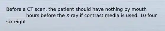 Before a CT scan, the patient should have nothing by mouth ________ hours before the X-ray if contrast media is used. 10 four six eight