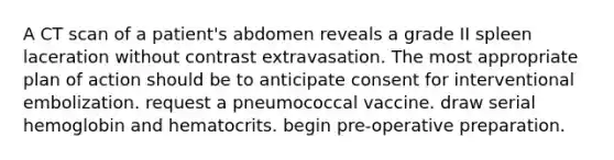 A CT scan of a patient's abdomen reveals a grade II spleen laceration without contrast extravasation. The most appropriate plan of action should be to anticipate consent for interventional embolization. request a pneumococcal vaccine. draw serial hemoglobin and hematocrits. begin pre-operative preparation.