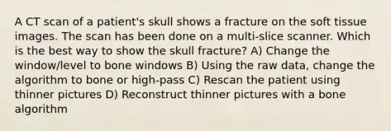 A CT scan of a patient's skull shows a fracture on the soft tissue images. The scan has been done on a multi-slice scanner. Which is the best way to show the skull fracture? A) Change the window/level to bone windows B) Using the raw data, change the algorithm to bone or high-pass C) Rescan the patient using thinner pictures D) Reconstruct thinner pictures with a bone algorithm