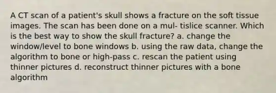 A CT scan of a patient's skull shows a fracture on the soft tissue images. The scan has been done on a mul- tislice scanner. Which is the best way to show the skull fracture? a. change the window/level to bone windows b. using the raw data, change the algorithm to bone or high-pass c. rescan the patient using thinner pictures d. reconstruct thinner pictures with a bone algorithm