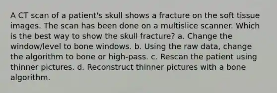 A CT scan of a patient's skull shows a fracture on the soft tissue images. The scan has been done on a multislice scanner. Which is the best way to show the skull fracture? a. Change the window/level to bone windows. b. Using the raw data, change the algorithm to bone or high-pass. c. Rescan the patient using thinner pictures. d. Reconstruct thinner pictures with a bone algorithm.