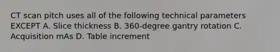 CT scan pitch uses all of the following technical parameters EXCEPT A. Slice thickness B. 360-degree gantry rotation C. Acquisition mAs D. Table increment