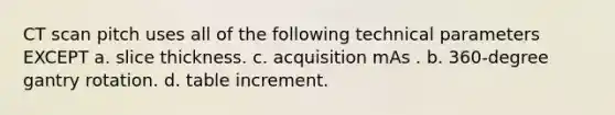 CT scan pitch uses all of the following technical parameters EXCEPT a. slice thickness. c. acquisition mAs . b. 360-degree gantry rotation. d. table increment.