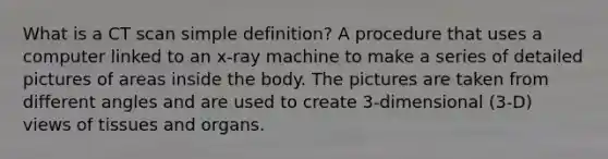 What is a CT scan simple definition? A procedure that uses a computer linked to an x-ray machine to make a series of detailed pictures of areas inside the body. The pictures are taken from different angles and are used to create 3-dimensional (3-D) views of tissues and organs.