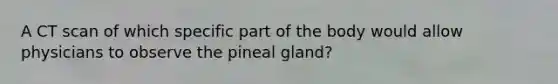 A CT scan of which specific part of the body would allow physicians to observe the pineal gland?