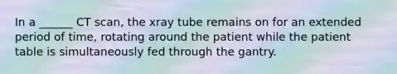 In a ______ CT scan, the xray tube remains on for an extended period of time, rotating around the patient while the patient table is simultaneously fed through the gantry.