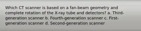 Which CT scanner is based on a fan-beam geometry and complete rotation of the X-ray tube and detectors? a. Third-generation scanner b. Fourth-generation scanner c. First-generation scanner d. Second-generation scanner