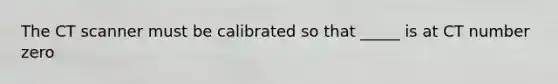 The CT scanner must be calibrated so that _____ is at CT number zero