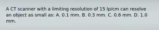 A CT scanner with a limiting resolution of 15 lp/cm can resolve an object as small as: A. 0.1 mm. B. 0.3 mm. C. 0.6 mm. D. 1.0 mm.