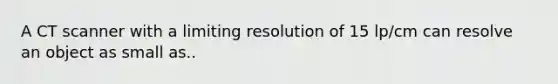 A CT scanner with a limiting resolution of 15 lp/cm can resolve an object as small as..