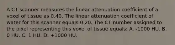 A CT scanner measures the linear attenuation coefficient of a voxel of tissue as 0.40. The linear attenuation coefficient of water for this scanner equals 0.20. The CT number assigned to the pixel representing this voxel of tissue equals: A. -1000 HU. B. 0 HU. C. 1 HU. D. +1000 HU.