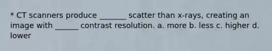 * CT scanners produce _______ scatter than x-rays, creating an image with ______ contrast resolution. a. more b. less c. higher d. lower