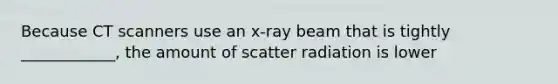 Because CT scanners use an x-ray beam that is tightly ____________, the amount of scatter radiation is lower