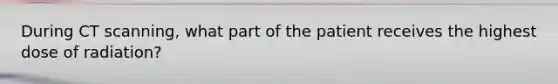 During CT scanning, what part of the patient receives the highest dose of radiation?