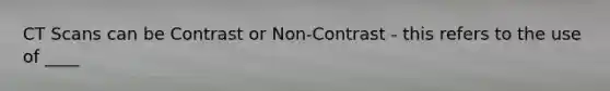 CT Scans can be Contrast or Non-Contrast - this refers to the use of ____