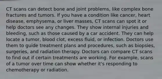 CT scans can detect bone and joint problems, like complex bone fractures and tumors. If you have a condition like cancer, heart disease, emphysema, or liver masses, CT scans can spot it or help doctors see any changes. They show internal injuries and bleeding, such as those caused by a car accident. They can help locate a tumor, blood clot, excess fluid, or infection. Doctors use them to guide treatment plans and procedures, such as biopsies, surgeries, and radiation therapy. Doctors can compare CT scans to find out if certain treatments are working. For example, scans of a tumor over time can show whether it's responding to chemotherapy or radiation.