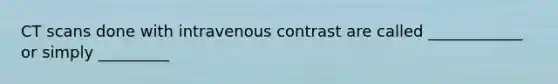 CT scans done with intravenous contrast are called ____________ or simply _________