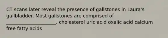 CT scans later reveal the presence of gallstones in Laura's gallbladder. Most gallstones are comprised of _____________________. cholesterol uric acid oxalic acid calcium free fatty acids