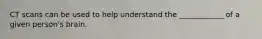 CT scans can be used to help understand the ____________ of a given person's brain.