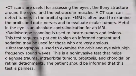 •CT scans are useful for assessing the eyes , the Bony structure around the eyes, and the extraocular muscles. A CT scan can detect tumors in the orbital space. •MRI is often used to examine the orbits and optic nerves and to evaluate ocular tumors. Metal in the eye is an absolute contraindication for an MRI. •Radioisotope scanning is used to locate tumors and lesions. This test requires a patient to sign an informed consent and sedation may be used for those who are very anxious. •Ultrasonography is used to examine the orbit and eye with high frequency sound waves. This is a noninvasive test that helps diagnose trauma, intraorbital tumors, proptosis, and choroidal or retinal detachments. The patient should be informed that this test is painless.