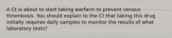 A Ct is about to start taking warfarin to prevent venous thrombosis. You should explain to the Ct that taking this drug initially requires daily samples to monitor the results of what laboratory tests?