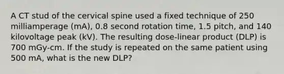 A CT stud of the cervical spine used a fixed technique of 250 milliamperage (mA), 0.8 second rotation time, 1.5 pitch, and 140 kilovoltage peak (kV). The resulting dose-linear product (DLP) is 700 mGy-cm. If the study is repeated on the same patient using 500 mA, what is the new DLP?