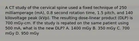 A CT study of the cervical spine used a fixed technique of 250 milliamperage (mA), 0.8 second rotation time, 1.5 pitch, and 140 kilovoltage peak (kVp). The resulting dose-linear product (DLP) is 700 mGy-cm. If the study is repated on the same patient using 500 mA, what is the new DLP? A. 1400 mGy B. 350 mGy C. 700 mGy D. 950 mGy