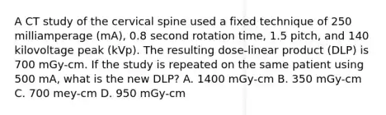 A CT study of the cervical spine used a fixed technique of 250 milliamperage (mA), 0.8 second rotation time, 1.5 pitch, and 140 kilovoltage peak (kVp). The resulting dose-linear product (DLP) is 700 mGy-cm. If the study is repeated on the same patient using 500 mA, what is the new DLP? A. 1400 mGy-cm B. 350 mGy-cm C. 700 mey-cm D. 950 mGy-cm