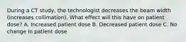 During a CT study, the technologist decreases the beam width (increases collimation). What effect will this have on patient dose? A. Increased patient dose B. Decreased patient dose C. No change in patient dose