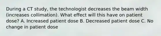 During a CT study, the technologist decreases the beam width (increases collimation). What effect will this have on patient dose? A. Increased patient dose B. Decreased patient dose C. No change in patient dose