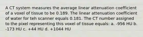 A CT system measures the average linear attenuation coefficient of a voxel of tissue to be 0.189. The linear attenuation coefficient of water for teh scanner equals 0.181. The CT number assigned to the pixel representing this voxel of tissue equals: a. -956 HU b. -173 HU c. +44 HU d. +1044 HU