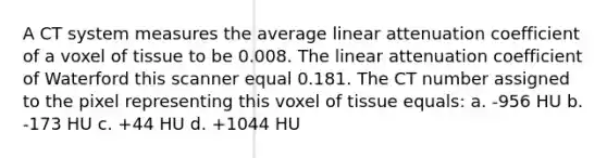 A CT system measures the average linear attenuation coefficient of a voxel of tissue to be 0.008. The linear attenuation coefficient of Waterford this scanner equal 0.181. The CT number assigned to the pixel representing this voxel of tissue equals: a. -956 HU b. -173 HU c. +44 HU d. +1044 HU